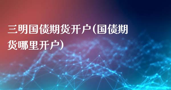 三明国债期货开户(国债期货哪里开户)_https://www.qianjuhuagong.com_期货直播_第1张