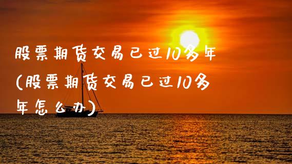 股票期货交易已过10多年(股票期货交易已过10多年怎么办)_https://www.qianjuhuagong.com_期货平台_第1张