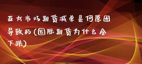 亚太市场期货减单是何原因导致的(国际期货为什么会下跌)_https://www.qianjuhuagong.com_期货直播_第1张