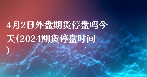 4月2日外盘期货停盘吗今天(2024期货停盘时间)_https://www.qianjuhuagong.com_期货平台_第1张