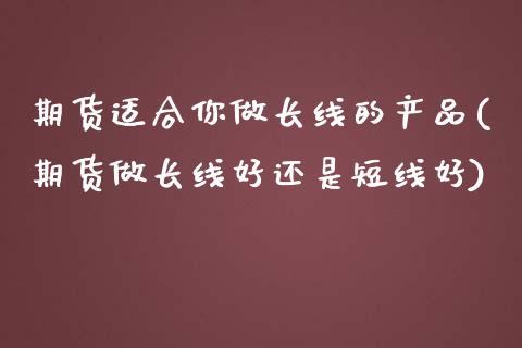 期货适合你做长线的产品(期货做长线好还是短线好)_https://www.qianjuhuagong.com_期货行情_第1张