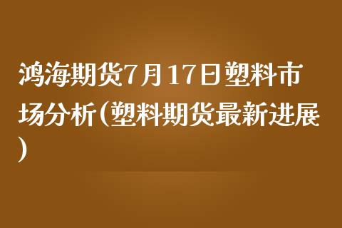 鸿海期货7月17日塑料市场分析(塑料期货最新进展)_https://www.qianjuhuagong.com_期货开户_第1张