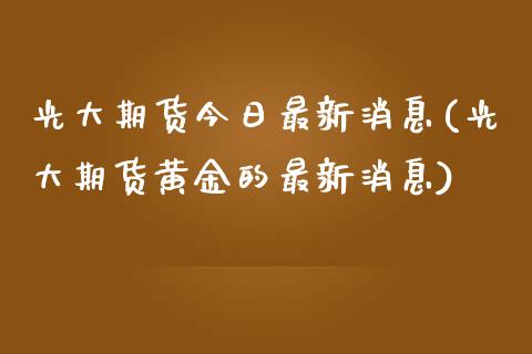 光大期货今日最新消息(光大期货黄金的最新消息)_https://www.qianjuhuagong.com_期货行情_第1张