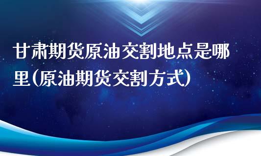 甘肃期货原油交割地点是哪里(原油期货交割方式)_https://www.qianjuhuagong.com_期货开户_第1张