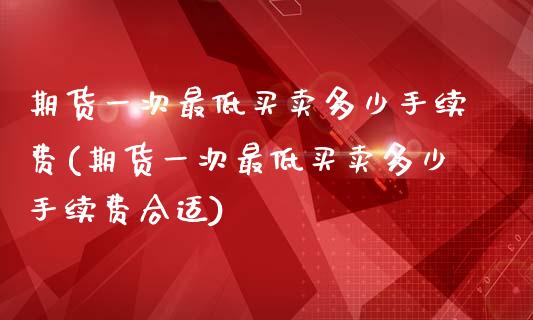 期货一次最低买卖多少手续费(期货一次最低买卖多少手续费合适)_https://www.qianjuhuagong.com_期货行情_第1张