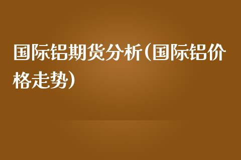 国际铝期货分析(国际铝价格走势)_https://www.qianjuhuagong.com_期货直播_第1张