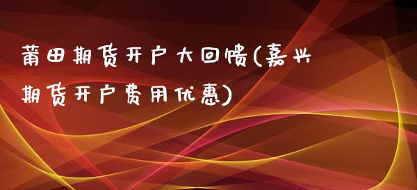 莆田期货开户大回馈(嘉兴期货开户费用优惠)_https://www.qianjuhuagong.com_期货百科_第1张