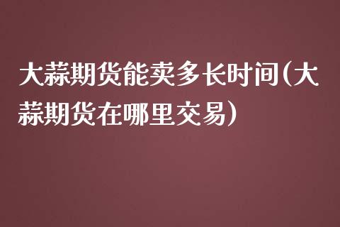 大蒜期货能卖多长时间(大蒜期货在哪里交易)_https://www.qianjuhuagong.com_期货百科_第1张