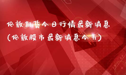 伦敦期货今日行情最新消息(伦敦股市最新消息今天)_https://www.qianjuhuagong.com_期货百科_第1张