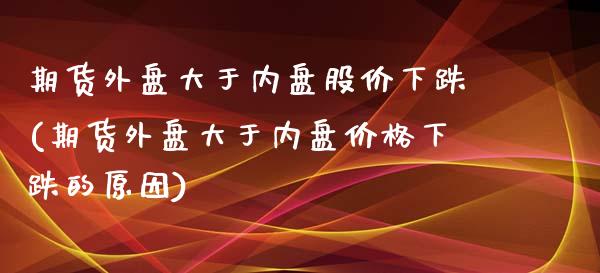 期货外盘大于内盘股价下跌(期货外盘大于内盘价格下跌的原因)_https://www.qianjuhuagong.com_期货百科_第1张