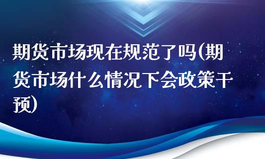 期货市场现在规范了吗(期货市场什么情况下会政策干预)_https://www.qianjuhuagong.com_期货直播_第1张