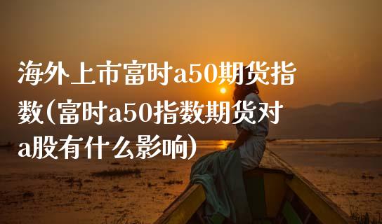 海外上市富时a50期货指数(富时a50指数期货对a股有什么影响)_https://www.qianjuhuagong.com_期货百科_第1张