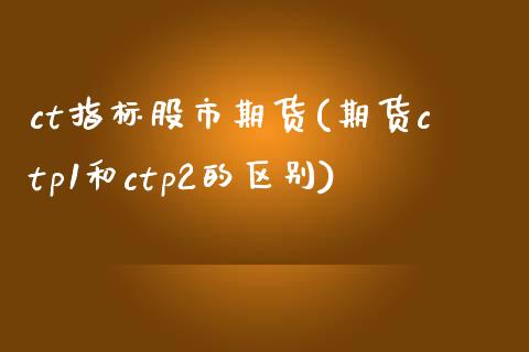 ct指标股市期货(期货ctp1和ctp2的区别)_https://www.qianjuhuagong.com_期货百科_第1张