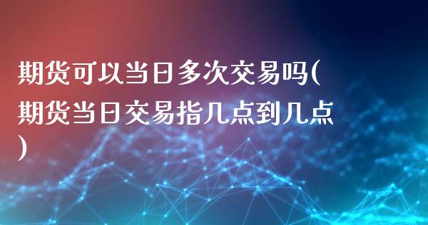 期货可以当日多次交易吗(期货当日交易指几点到几点)_https://www.qianjuhuagong.com_期货直播_第1张