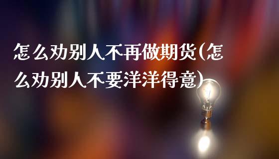 怎么劝别人不再做期货(怎么劝别人不要洋洋得意)_https://www.qianjuhuagong.com_期货平台_第1张