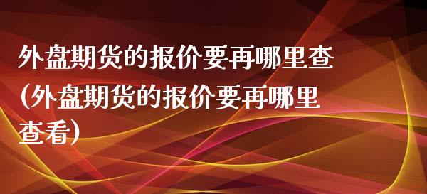 外盘期货的报价要再哪里查(外盘期货的报价要再哪里查看)_https://www.qianjuhuagong.com_期货直播_第1张