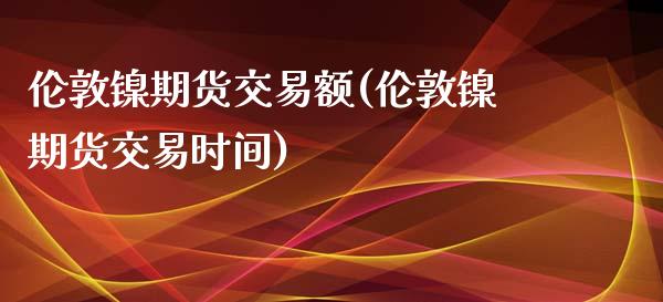 伦敦镍期货交易额(伦敦镍期货交易时间)_https://www.qianjuhuagong.com_期货开户_第1张