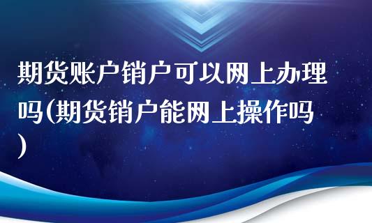 期货账户销户可以网上办理吗(期货销户能网上操作吗)_https://www.qianjuhuagong.com_期货百科_第1张