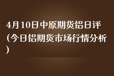 4月10日中原期货铝日评(今日铝期货市场行情分析)_https://www.qianjuhuagong.com_期货直播_第1张