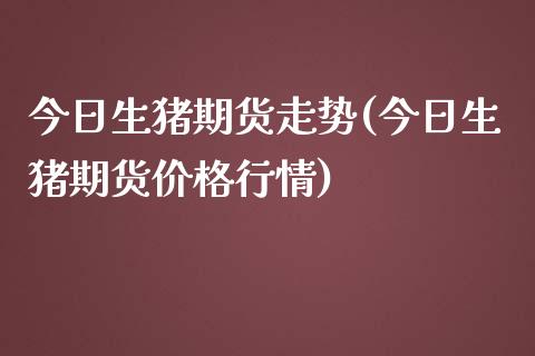 今日生猪期货走势(今日生猪期货价格行情)_https://www.qianjuhuagong.com_期货开户_第1张