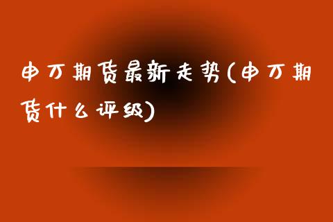 申万期货最新走势(申万期货什么评级)_https://www.qianjuhuagong.com_期货直播_第1张