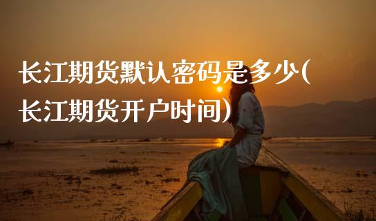 长江期货默认密码是多少(长江期货开户时间)_https://www.qianjuhuagong.com_期货开户_第1张