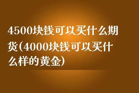 4500块钱可以买什么期货(4000块钱可以买什么样的黄金)_https://www.qianjuhuagong.com_期货百科_第1张