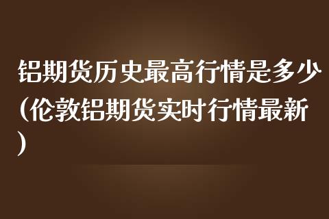 铝期货历史最高行情是多少(伦敦铝期货实时行情最新)_https://www.qianjuhuagong.com_期货平台_第1张