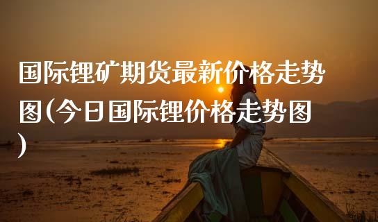 国际锂矿期货最新价格走势图(今日国际锂价格走势图)_https://www.qianjuhuagong.com_期货平台_第1张