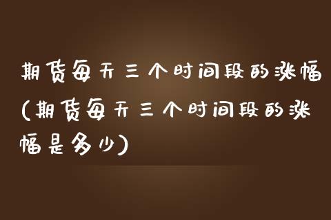 期货每天三个时间段的涨幅(期货每天三个时间段的涨幅是多少)_https://www.qianjuhuagong.com_期货百科_第1张