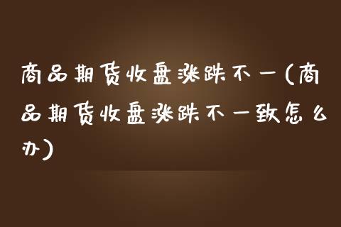 商品期货收盘涨跌不一(商品期货收盘涨跌不一致怎么办)_https://www.qianjuhuagong.com_期货平台_第1张