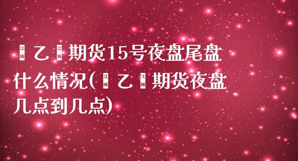 苯乙烯期货15号夜盘尾盘什么情况(苯乙烯期货夜盘几点到几点)_https://www.qianjuhuagong.com_期货开户_第1张