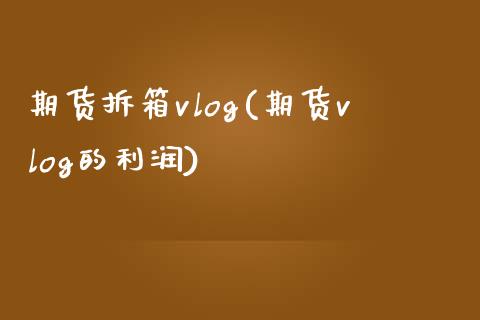 期货拆箱vlog(期货vlog的利润)_https://www.qianjuhuagong.com_期货平台_第1张