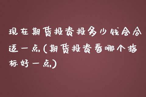 现在期货投资投多少钱会合适一点(期货投资看哪个指标好一点)_https://www.qianjuhuagong.com_期货平台_第1张