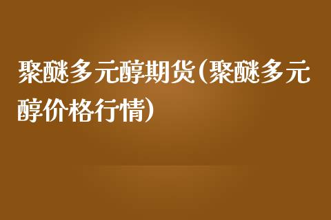 聚醚多元醇期货(聚醚多元醇价格行情)_https://www.qianjuhuagong.com_期货行情_第1张