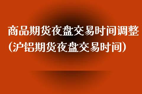 商品期货夜盘交易时间调整(沪铝期货夜盘交易时间)_https://www.qianjuhuagong.com_期货行情_第1张