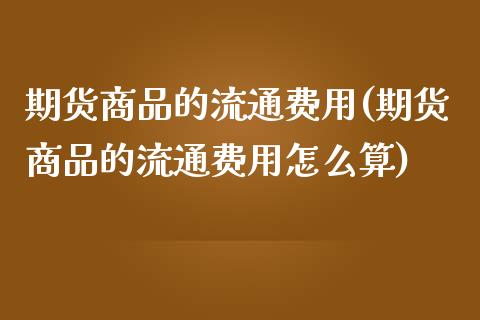 期货商品的流通费用(期货商品的流通费用怎么算)_https://www.qianjuhuagong.com_期货行情_第1张