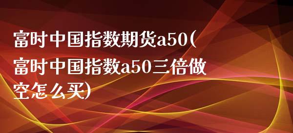 富时中国指数期货a50(富时中国指数a50三倍做空怎么买)_https://www.qianjuhuagong.com_期货百科_第1张