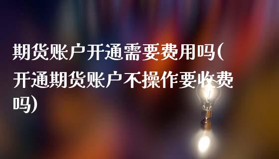 期货账户开通需要费用吗(开通期货账户不操作要收费吗)_https://www.qianjuhuagong.com_期货直播_第1张