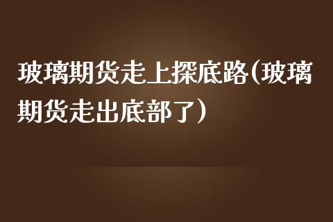 玻璃期货走上探底路(玻璃期货走出底部了)_https://www.qianjuhuagong.com_期货行情_第1张