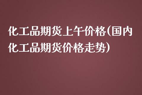 化工品期货上午价格(国内化工品期货价格走势)_https://www.qianjuhuagong.com_期货开户_第1张