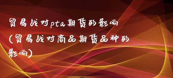 贸易战对pta期货的影响(贸易战对商品期货品种的影响)_https://www.qianjuhuagong.com_期货百科_第1张