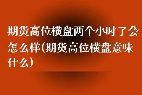 期货高位横盘两个小时了会怎么样(期货高位横盘意味什么)_https://www.qianjuhuagong.com_期货行情_第1张