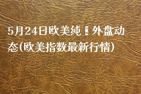 5月24日欧美纯苯外盘动态(欧美指数最新行情)_https://www.qianjuhuagong.com_期货行情_第1张