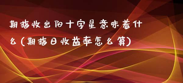 期指收出阳十字星意味着什么(期指日收益率怎么算)_https://www.qianjuhuagong.com_期货平台_第1张