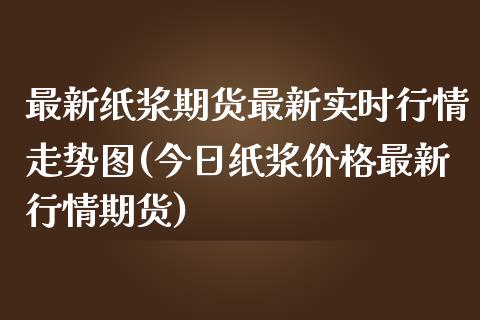 最新纸浆期货最新实时行情走势图(今日纸浆价格最新行情期货)_https://www.qianjuhuagong.com_期货平台_第1张