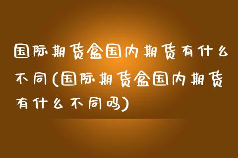 国际期货盒国内期货有什么不同(国际期货盒国内期货有什么不同吗)_https://www.qianjuhuagong.com_期货直播_第1张