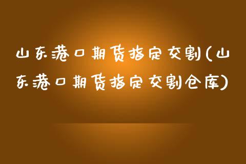 山东港口期货指定交割(山东港口期货指定交割仓库)_https://www.qianjuhuagong.com_期货直播_第1张