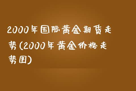 2000年国际黄金期货走势(2000年黄金价格走势图)_https://www.qianjuhuagong.com_期货百科_第1张