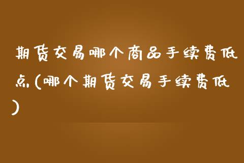 期货交易哪个商品手续费低点(哪个期货交易手续费低)_https://www.qianjuhuagong.com_期货直播_第1张